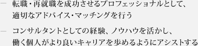 ・転職・再就職を成功させるプロフェッショナルとして、適切なアドバイス・マッチングを行う　・コンサルタントとしての経験、ノウハウを活かし、働く個人がより良いキャリアを歩めるようにアシストする