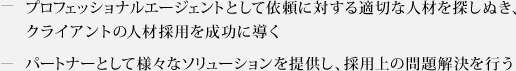 ・プロフェッショナルエージェントとして依頼に対する適切な人材を探しぬき、クライアントの人材採用を成功に導く　・パートナーとして様々なソリューションを提供し、採用上の問題解決を行う