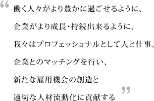 働く人々がより豊かに過ごせるように、企業がより成長・持続出来るように、我々はプロフェッショナルとして人と仕事、企業とのマッチングを行い、新たな雇用機会の創造と適切な人材流動化に貢献する